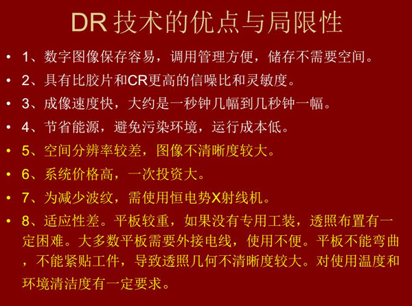 DR技術(shù)具有如下優(yōu)點(diǎn)：成像速度快，易保存、運(yùn)行成本低等；同時(shí)也有一定的局限性：價(jià)格高昂、空間分辨率  較差、平板較重，不能緊貼工件等。
