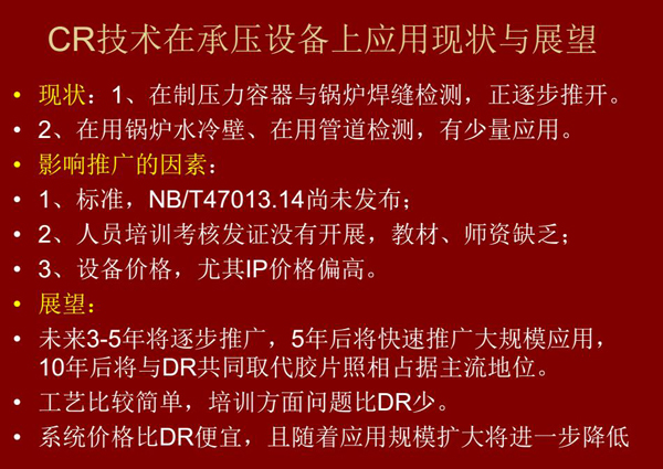CR技術(shù)在在制壓力容器與鍋爐焊縫檢測(cè)方面正逐步推開，在鍋爐水冷壁、管道檢測(cè)方面也有少量應(yīng)用，未來(lái)3-5年CR將逐步推廣，5年后將快速推廣大規(guī)模應(yīng)用，10年后將與DR技術(shù)共同占據(jù)無(wú)損檢測(cè)新技術(shù)主流地位