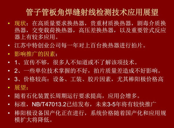 管子管板角焊縫射線檢測(cè)技術(shù)目前在高質(zhì)量要求熱換器、高壓差熱換器、劇毒介質(zhì)熱換器及重要管式反應(yīng)器上有較多應(yīng)用，隨著石化裝置長(zhǎng)周期運(yùn)行要求提高，其應(yīng)用會(huì)逐步增多，未來(lái)3-5年將有較快推廣