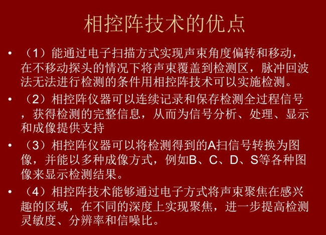 相控陣技術優點：1、以電子掃描方式實現聲束角度偏轉和移動；2、可連續記錄和保存檢測全過程信號；3、以多種  成像方式將檢測得到的A信號轉換為圖像信號