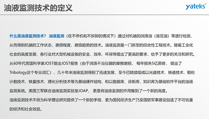什么是油液監(jiān)測(cè)技術(shù)？ 油液監(jiān)測(cè)（在不停機(jī)和不拆卸的情況下）通過對(duì)機(jī)器的潤(rùn)滑油（液壓油）等進(jìn)行檢測(cè)， 從而得到機(jī)器的工作狀態(tài)，磨損程度，磨損趨勢(shì)的技術(shù)。油液監(jiān)測(cè)是一門新型的綜合性工程技術(shù)。隨著工業(yè)化社會(huì)的高度發(fā)展，各行業(yè)對(duì)大型機(jī)械設(shè)備的安全、效率、環(huán)保等提出了更高的要求，給予了更多的關(guān)注和研究。