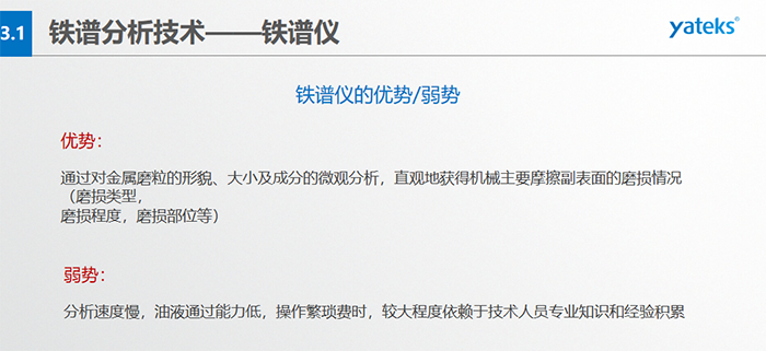鐵譜儀的優(yōu)劣勢-優(yōu)勢：通過對金屬磨粒的形貌、大小及成分的微觀分析，直觀地獲得機械主要摩擦副表面的磨損情況（磨損類型，磨損程度，磨損部位等）； 弱勢：分析速度慢，油液通過能力低，操作繁瑣費時，較大程度依賴于技術人員專業(yè)知識和經(jīng)驗積累