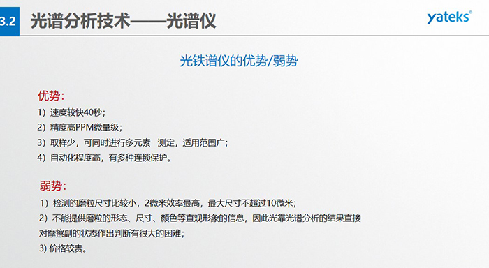 光譜儀的優(yōu)劣勢：優(yōu)勢：1）速度較快40秒；2）精度高PPM微量級；3）取樣少，可同時(shí)進(jìn)行多元素   測定，適用范圍廣； 4）自動(dòng)化程度高，有多種連鎖保護(hù)。弱勢：1）檢測的磨粒尺寸比較小，2微米效率最高，最大尺寸不超過10微米； 2）不能提供磨粒的形態(tài)、尺寸、顏色等直觀形象的信息，因此光靠光譜分析的結(jié)果直接對摩擦副的狀態(tài)作出判斷有很大的困難； 3) 價(jià)格較貴。